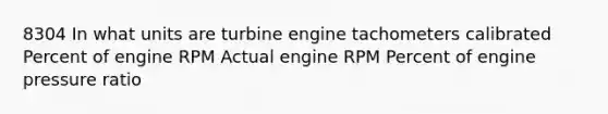 8304 In what units are turbine engine tachometers calibrated Percent of engine RPM Actual engine RPM Percent of engine pressure ratio