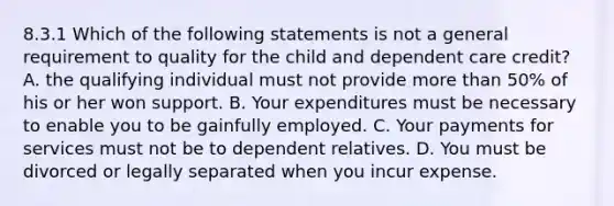 8.3.1 Which of the following statements is not a general requirement to quality for the child and dependent care credit? A. the qualifying individual must not provide more than 50% of his or her won support. B. Your expenditures must be necessary to enable you to be gainfully employed. C. Your payments for services must not be to dependent relatives. D. You must be divorced or legally separated when you incur expense.