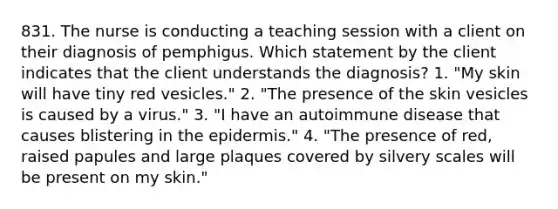 831. The nurse is conducting a teaching session with a client on their diagnosis of pemphigus. Which statement by the client indicates that the client understands the diagnosis? 1. "My skin will have tiny red vesicles." 2. "The presence of the skin vesicles is caused by a virus." 3. "I have an autoimmune disease that causes blistering in the epidermis." 4. "The presence of red, raised papules and large plaques covered by silvery scales will be present on my skin."