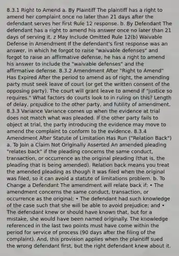 8.3.1 Right to Amend a. By Plaintiff The plaintiff has a right to amend her complaint once no later than 21 days after the defendant serves her first Rule 12 response. b. By Defendant The defendant has a right to amend his answer once no later than 21 days of serving it. z May Include Omitted Rule 12(b) Waivable Defense in Amendment If the defendant's first response was an answer, in which he forgot to raise "waivable defenses" and forgot to raise an affirmative defense, he has a right to amend his answer to include the "waivable defenses" and the affirmative defense. 8.3.2 Amendment After "Right to Amend" Has Expired After the period to amend as of right, the amending party must seek leave of court (or get the written consent of the opposing party). The court will grant leave to amend if "justice so requires." What factors do courts look to in ruling on this? Length of delay, prejudice to the other party, and futility of amendment. 8.3.3 Variance Variance comes up when the evidence at trial does not match what was pleaded. If the other party fails to object at trial, the party introducing the evidence may move to amend the complaint to conform to the evidence. 8.3.4 Amendment After Statute of Limitation Has Run ("Relation Back") a. To Join a Claim Not Originally Asserted An amended pleading "relates back" if the pleading concerns the same conduct, transaction, or occurrence as the original pleading (that is, the pleading that is being amended). Relation back means you treat the amended pleading as though it was filed when the original was filed, so it can avoid a statute of limitations problem. b. To Change a Defendant The amendment will relate back if: • The amendment concerns the same conduct, transaction, or occurrence as the original; • The defendant had such knowledge of the case such that she will be able to avoid prejudice; and • The defendant knew or should have known that, but for a mistake, she would have been named originally. The knowledge referenced in the last two points must have come within the period for service of process (90 days after the filing of the complaint). And, this provision applies when the plaintiff sued the wrong defendant first, but the right defendant knew about it.