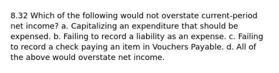 8.32 Which of the following would not overstate current-period net income? a. Capitalizing an expenditure that should be expensed. b. Failing to record a liability as an expense. c. Failing to record a check paying an item in Vouchers Payable. d. All of the above would overstate net income.