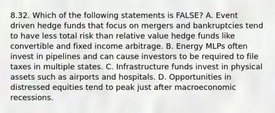 8.32. Which of the following statements is FALSE? A. Event driven hedge funds that focus on mergers and bankruptcies tend to have less total risk than relative value hedge funds like convertible and fixed income arbitrage. B. Energy MLPs often invest in pipelines and can cause investors to be required to file taxes in multiple states. C. Infrastructure funds invest in physical assets such as airports and hospitals. D. Opportunities in distressed equities tend to peak just after macroeconomic recessions.