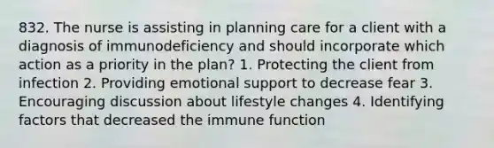 832. The nurse is assisting in planning care for a client with a diagnosis of immunodeficiency and should incorporate which action as a priority in the plan? 1. Protecting the client from infection 2. Providing emotional support to decrease fear 3. Encouraging discussion about lifestyle changes 4. Identifying factors that decreased the immune function