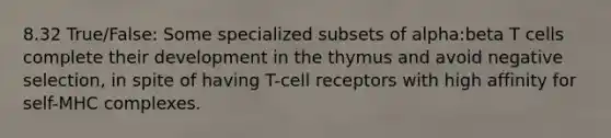 8.32 True/False: Some specialized subsets of alpha:beta T cells complete their development in the thymus and avoid negative selection, in spite of having T-cell receptors with high affinity for self-MHC complexes.