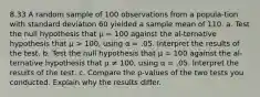 8.33 A random sample of 100 observations from a popula-tion with standard deviation 60 yielded a sample mean of 110. a. Test the null hypothesis that μ = 100 against the al-ternative hypothesis that μ > 100, using α = .05. Interpret the results of the test. b. Test the null hypothesis that μ = 100 against the al-ternative hypothesis that μ ≠ 100, using α = .05. Interpret the results of the test. c. Compare the p-values of the two tests you conducted. Explain why the results differ.