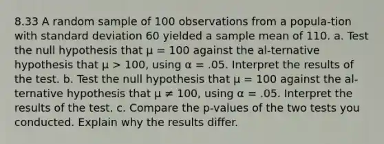 8.33 A random sample of 100 observations from a popula-tion with <a href='https://www.questionai.com/knowledge/kqGUr1Cldy-standard-deviation' class='anchor-knowledge'>standard deviation</a> 60 yielded a sample mean of 110. a. Test the null hypothesis that μ = 100 against the al-ternative hypothesis that μ > 100, using α = .05. Interpret the results of the test. b. Test the null hypothesis that μ = 100 against the al-ternative hypothesis that μ ≠ 100, using α = .05. Interpret the results of the test. c. Compare the p-values of the two tests you conducted. Explain why the results differ.