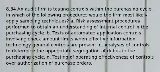 8.34 An audit firm is testing controls within the purchasing cycle. In which of the following procedures would the firm most likely apply sampling techniques? a. Risk assessment procedures performed to obtain an understanding of internal control in the purchasing cycle. b. Tests of automated application controls involving check amount limits when effective information technology general controls are present. c. Analyses of controls to determine the appropriate segregation of duties in the purchasing cycle. d. Testing of operating effectiveness of controls over authorization of purchase orders.