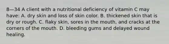 8—34 A client with a nutritional deficiency of vitamin C may have: A. dry skin and loss of skin color. B. thickened skin that is dry or rough. C. flaky skin, sores in the mouth, and cracks at the corners of the mouth. D. bleeding gums and delayed wound healing.