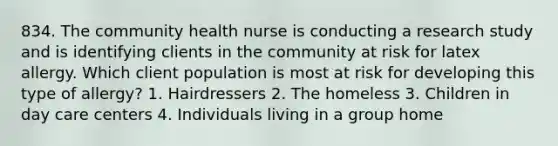 834. The community health nurse is conducting a research study and is identifying clients in the community at risk for latex allergy. Which client population is most at risk for developing this type of allergy? 1. Hairdressers 2. The homeless 3. Children in day care centers 4. Individuals living in a group home