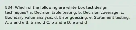 834: Which of the following are white-box test design techniques? a. Decision table testing. b. Decision coverage. c. Boundary value analysis. d. Error guessing. e. Statement testing. A. a and e B. b and d C. b and e D. e and d