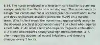 8.34. The nurse employed in a long-term care facility is planning assignments for the clients on a nursing unit. The nurse needs to assign four clients and has a licensed practical (vocational) nurse and three unlicensed assistive personnel (UAP) on a nursing team. Which client would the nurse most appropriately assign to the licensed practical (vocational) nurse? 1. A client who requires a bed bath. 2. An older client who requires frequent ambulation. 3. A client who requires hourly vital sign measurements. 4. A client requiring abdominal wound irrigations and dressing changes every 3 hours.