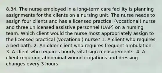 8.34. The nurse employed in a long-term care facility is planning assignments for the clients on a nursing unit. The nurse needs to assign four clients and has a licensed practical (vocational) nurse and three unlicensed assistive personnel (UAP) on a nursing team. Which client would the nurse most appropriately assign to the licensed practical (vocational) nurse? 1. A client who requires a bed bath. 2. An older client who requires frequent ambulation. 3. A client who requires hourly vital sign measurements. 4. A client requiring abdominal wound irrigations and dressing changes every 3 hours.