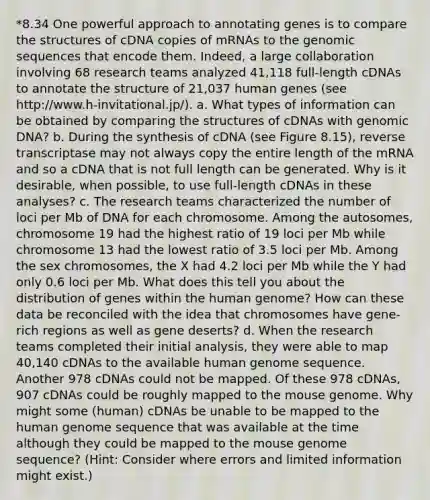 *8.34 One powerful approach to annotating genes is to compare the structures of cDNA copies of mRNAs to the genomic sequences that encode them. Indeed, a large collaboration involving 68 research teams analyzed 41,118 full-length cDNAs to annotate the structure of 21,037 human genes (see http://www.h-invitational.jp/). a. What types of information can be obtained by comparing the structures of cDNAs with genomic DNA? b. During the synthesis of cDNA (see Figure 8.15), reverse transcriptase may not always copy the entire length of the mRNA and so a cDNA that is not full length can be generated. Why is it desirable, when possible, to use full-length cDNAs in these analyses? c. The research teams characterized the number of loci per Mb of DNA for each chromosome. Among the autosomes, chromosome 19 had the highest ratio of 19 loci per Mb while chromosome 13 had the lowest ratio of 3.5 loci per Mb. Among the sex chromosomes, the X had 4.2 loci per Mb while the Y had only 0.6 loci per Mb. What does this tell you about the distribution of genes within the <a href='https://www.questionai.com/knowledge/kaQqK73QV8-human-genome' class='anchor-knowledge'>human genome</a>? How can these data be reconciled with the idea that chromosomes have gene-rich regions as well as gene deserts? d. When the research teams completed their initial analysis, they were able to map 40,140 cDNAs to the available human genome sequence. Another 978 cDNAs could not be mapped. Of these 978 cDNAs, 907 cDNAs could be roughly mapped to the mouse genome. Why might some (human) cDNAs be unable to be mapped to the human genome sequence that was available at the time although they could be mapped to the mouse genome sequence? (Hint: Consider where errors and limited information might exist.)