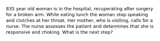 835 year old woman is in the hospital, recuperating after surgery for a broken arm. While eating lunch the woman stop speaking and clutches at her throat. Her mother, who is visiting, calls for a nurse. The nurse assesses the patient and determines that she is responsive and choking. What is the next step?