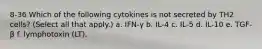 8-36 Which of the following cytokines is not secreted by TH2 cells? (Select all that apply.) a. IFN-γ b. IL-4 c. IL-5 d. IL-10 e. TGF-β f. lymphotoxin (LT).