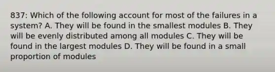 837: Which of the following account for most of the failures in a system? A. They will be found in the smallest modules B. They will be evenly distributed among all modules C. They will be found in the largest modules D. They will be found in a small proportion of modules