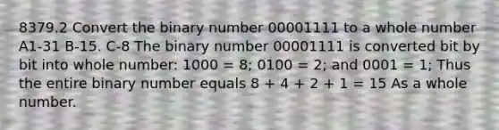 8379.2 Convert the binary number 00001111 to a whole number A1-31 B-15. C-8 The binary number 00001111 is converted bit by bit into whole number: 1000 = 8; 0100 = 2; and 0001 = 1; Thus the entire binary number equals 8 + 4 + 2 + 1 = 15 As a whole number.