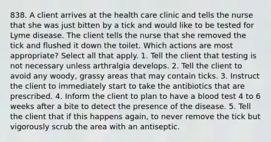 838. A client arrives at the health care clinic and tells the nurse that she was just bitten by a tick and would like to be tested for Lyme disease. The client tells the nurse that she removed the tick and flushed it down the toilet. Which actions are most appropriate? Select all that apply. 1. Tell the client that testing is not necessary unless arthralgia develops. 2. Tell the client to avoid any woody, grassy areas that may contain ticks. 3. Instruct the client to immediately start to take the antibiotics that are prescribed. 4. Inform the client to plan to have a blood test 4 to 6 weeks after a bite to detect the presence of the disease. 5. Tell the client that if this happens again, to never remove the tick but vigorously scrub the area with an antiseptic.