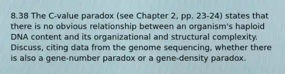 8.38 The C-value paradox (see Chapter 2, pp. 23-24) states that there is no obvious relationship between an organism's haploid DNA content and its organizational and structural complexity. Discuss, citing data from the genome sequencing, whether there is also a gene-number paradox or a gene-density paradox.