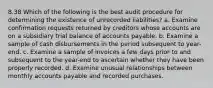 8.38 Which of the following is the best audit procedure for determining the existence of unrecorded liabilities? a. Examine confirmation requests returned by creditors whose accounts are on a subsidiary trial balance of accounts payable. b. Examine a sample of cash disbursements in the period subsequent to year-end. c. Examine a sample of invoices a few days prior to and subsequent to the year-end to ascertain whether they have been properly recorded. d. Examine unusual relationships between monthly accounts payable and recorded purchases.