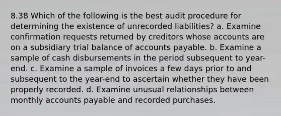 8.38 Which of the following is the best audit procedure for determining the existence of unrecorded liabilities? a. Examine confirmation requests returned by creditors whose accounts are on a subsidiary trial balance of accounts payable. b. Examine a sample of cash disbursements in the period subsequent to year-end. c. Examine a sample of invoices a few days prior to and subsequent to the year-end to ascertain whether they have been properly recorded. d. Examine unusual relationships between monthly accounts payable and recorded purchases.