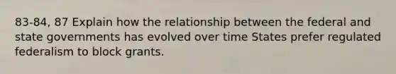 83-84, 87 Explain how the relationship between the federal and state governments has evolved over time States prefer regulated federalism to block grants.