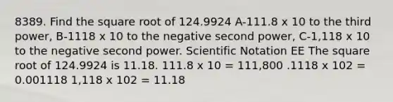 8389. Find the square root of 124.9924 A-111.8 x 10 to the third power, B-1118 x 10 to the negative second power, C-1,118 x 10 to the negative second power. Scientific Notation EE The square root of 124.9924 is 11.18. 111.8 x 10 = 111,800 .1118 x 102 = 0.001118 1,118 x 102 = 11.18