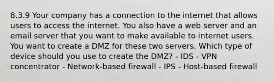 8.3.9 Your company has a connection to the internet that allows users to access the internet. You also have a web server and an email server that you want to make available to internet users. You want to create a DMZ for these two servers. Which type of device should you use to create the DMZ? - IDS - VPN concentrator - Network-based firewall - IPS - Host-based firewall