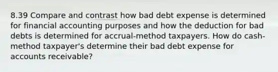 8.39 Compare and contrast how bad debt expense is determined for financial accounting purposes and how the deduction for bad debts is determined for accrual-method taxpayers. How do cash-method taxpayer's determine their bad debt expense for accounts receivable?