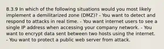 8.3.9 In which of the following situations would you most likely implement a demilitarized zone (DMZ)? - You want to detect and respond to attacks in real time. - You want internet users to see a single IP address when accessing your company network. - You want to encrypt data sent between two hosts using the internet. - You want to protect a public web server from attack.