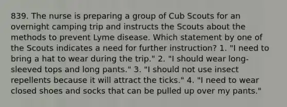 839. The nurse is preparing a group of Cub Scouts for an overnight camping trip and instructs the Scouts about the methods to prevent Lyme disease. Which statement by one of the Scouts indicates a need for further instruction? 1. "I need to bring a hat to wear during the trip." 2. "I should wear long-sleeved tops and long pants." 3. "I should not use insect repellents because it will attract the ticks." 4. "I need to wear closed shoes and socks that can be pulled up over my pants."