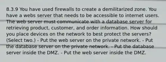 8.3.9 You have used firewalls to create a demilitarized zone. You have a webs server that needs to be accessible to internet users. The web server must communicate with a database server for retrieving product, customer, and order information. How should you place devices on the network to best protect the servers? (Select two.) - Put the web server on the private network. - Put the database server on the private network. - Put the database server inside the DMZ. - Put the web server inside the DMZ.