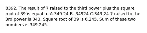 8392. The result of 7 raised to the third power plus the square root of 39 is equal to A-349.24 B-.34924 C-343.24 7 raised to the 3rd power is 343. Square root of 39 is 6.245. Sum of these two numbers is 349.245.