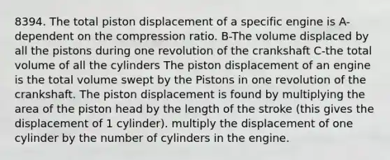 8394. The total piston displacement of a specific engine is A-dependent on the compression ratio. B-The volume displaced by all the pistons during one revolution of the crankshaft C-the total volume of all the cylinders The piston displacement of an engine is the total volume swept by the Pistons in one revolution of the crankshaft. The piston displacement is found by multiplying the area of the piston head by the length of the stroke (this gives the displacement of 1 cylinder). multiply the displacement of one cylinder by the number of cylinders in the engine.