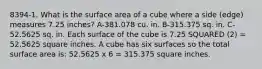 8394-1. What is the surface area of a cube where a side (edge) measures 7.25 inches? A-381.078 cu. in. B-315.375 sq. in. C-52.5625 sq. in. Each surface of the cube is 7.25 SQUARED (2) = 52.5625 square inches. A cube has six surfaces so the total surface area is: 52.5625 x 6 = 315.375 square inches.