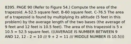 8395. PAGE 90 (Refer to Figure 54.) Compute the area of the trapezoid. A-52.5 square feet. B-60 square feet. C-76.5 The area of a trapezoid is found by multiplying its altitude (5 feet in this problem) by the average length of the two bases (the average of 9 feet and 12 feet is 10.5 feet). The area of this trapezoid is 5 x 10.5 = 52.5 square feet. (((AVERAGE IS NUMBER BETWEEN 9 AND 12, 12 - 2 = 10 /// 9 + 2 = 11 /// MIDDLE NUMBER IS 10.5)))