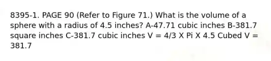 8395-1. PAGE 90 (Refer to Figure 71.) What is the volume of a sphere with a radius of 4.5 inches? A-47.71 cubic inches B-381.7 square inches C-381.7 cubic inches V = 4/3 X Pi X 4.5 Cubed V = 381.7