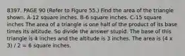 8397. PAGE 90 (Refer to Figure 55.) Find the area of the triangle shown. A-12 square inches. B-6 square inches. C-15 square inches The area of a triangle is one half of the product of its base times its altitude. So divide the answer stupid. The base of this triangle is 4 inches and the altitude is 3 inches. The area is (4 x 3) / 2 = 6 square inches.