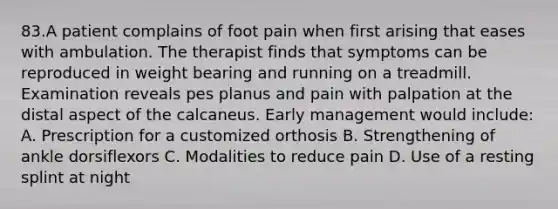 83.A patient complains of foot pain when first arising that eases with ambulation. The therapist finds that symptoms can be reproduced in weight bearing and running on a treadmill. Examination reveals pes planus and pain with palpation at the distal aspect of the calcaneus. Early management would include: A. Prescription for a customized orthosis B. Strengthening of ankle dorsiflexors C. Modalities to reduce pain D. Use of a resting splint at night