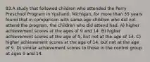 83.A study that followed children who attended the Perry Preschool Program in Ypsilanti, Michigan, for more than 35 years found that in comparison with same-age children who did not attend the program, the children who did attend had: A) higher achievement scores at the ages of 9 and 14. B) higher achievement scores at the age of 9, but not at the age of 14. C) higher achievement scores at the age of 14, but not at the age of 9. D) similar achievement scores to those in the control group at ages 9 and 14.