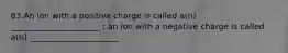 83.An ion with a positive charge is called a(n) ______________________ ; an ion with a negative charge is called a(n) ______________________ .