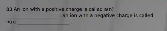 83.An ion with a positive charge is called a(n) ______________________ ; an ion with a negative charge is called a(n) ______________________ .