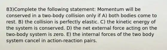 83)Complete the following statement: Momentum will be conserved in a two-body collision only if A) both bodies come to rest. B) the collision is perfectly elastic. C) the kinetic energy of the system is conserved. D) the net external force acting on the two-body system is zero. E) the internal forces of the two body system cancel in action-reaction pairs.