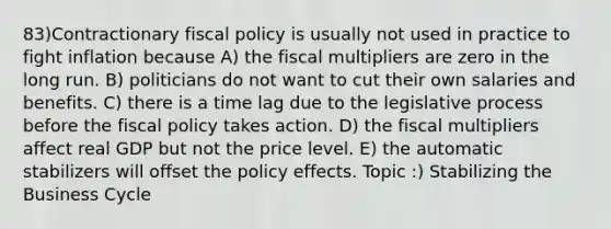 83)Contractionary fiscal policy is usually not used in practice to fight inflation because A) the fiscal multipliers are zero in the long run. B) politicians do not want to cut their own salaries and benefits. C) there is a time lag due to the legislative process before the fiscal policy takes action. D) the fiscal multipliers affect real GDP but not the price level. E) the automatic stabilizers will offset the policy effects. Topic :) Stabilizing the Business Cycle