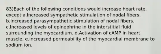 83)Each of the following conditions would increase heart rate, except a.Increased sympathetic stimulation of nodal fibers. b.Increased parasympathetic stimulation of nodal fibers. c.Increased levels of epinephrine in the interstitial fluid surrounding the myocardium. d.Activation of cAMP in heart muscle. e.Increased permeability of the myocardial membrane to sodium ion.