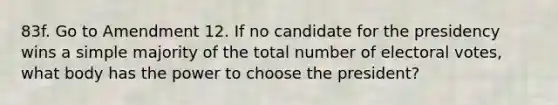 83f. Go to Amendment 12. If no candidate for the presidency wins a simple majority of the total number of electoral votes, what body has the power to choose the president?