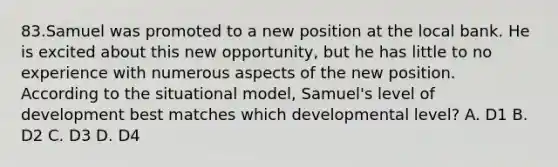 83.Samuel was promoted to a new position at the local bank. He is excited about this new opportunity, but he has little to no experience with numerous aspects of the new position. According to the situational model, Samuel's level of development best matches which developmental level? A. D1 B. D2 C. D3 D. D4