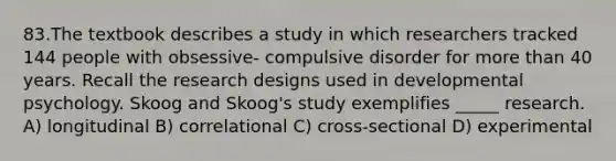 83.The textbook describes a study in which researchers tracked 144 people with obsessive- compulsive disorder for <a href='https://www.questionai.com/knowledge/keWHlEPx42-more-than' class='anchor-knowledge'>more than</a> 40 years. Recall the research designs used in developmental psychology. Skoog and Skoog's study exemplifies _____ research. A) longitudinal B) correlational C) cross-sectional D) experimental