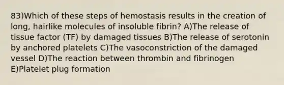 83)Which of these steps of hemostasis results in the creation of long, hairlike molecules of insoluble fibrin? A)The release of tissue factor (TF) by damaged tissues B)The release of serotonin by anchored platelets C)The vasoconstriction of the damaged vessel D)The reaction between thrombin and fibrinogen E)Platelet plug formation