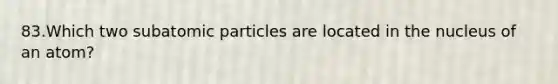 83.Which two subatomic particles are located in the nucleus of an atom?